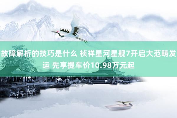 故障解析的技巧是什么 祯祥星河星舰7开启大范畴发运 先享提车价10.98万元起