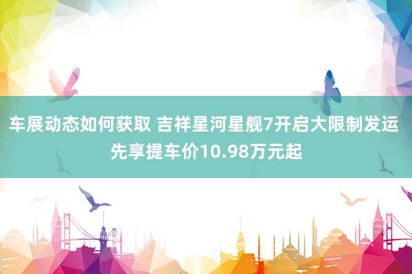 车展动态如何获取 吉祥星河星舰7开启大限制发运 先享提车价10.98万元起