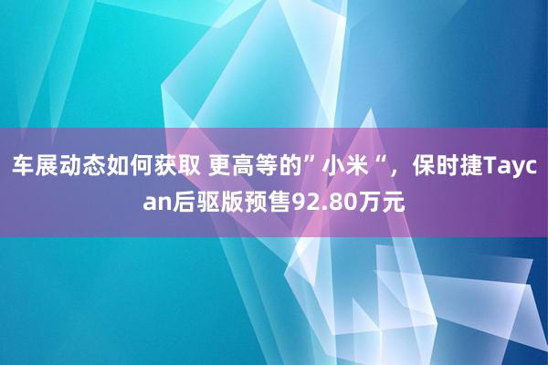 车展动态如何获取 更高等的”小米“，保时捷Taycan后驱版预售92.80万元