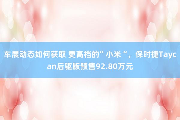 车展动态如何获取 更高档的”小米“，保时捷Taycan后驱版预售92.80万元