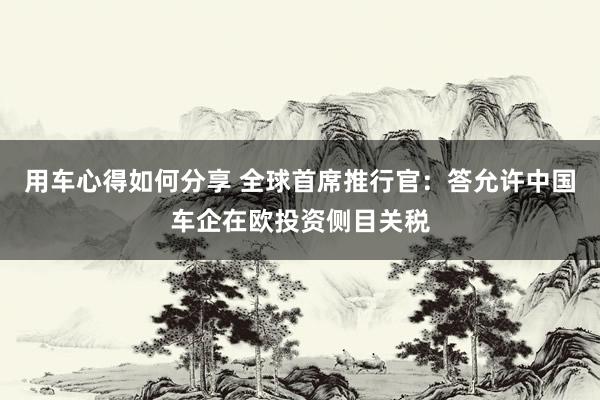 用车心得如何分享 全球首席推行官：答允许中国车企在欧投资侧目关税