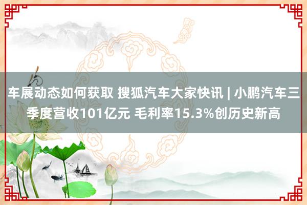 车展动态如何获取 搜狐汽车大家快讯 | 小鹏汽车三季度营收101亿元 毛利率15.3%创历史新高