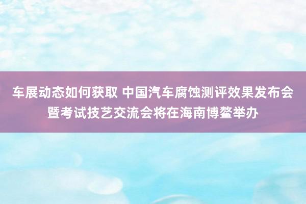 车展动态如何获取 中国汽车腐蚀测评效果发布会暨考试技艺交流会将在海南博鳌举办