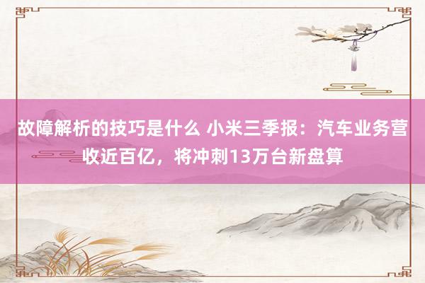 故障解析的技巧是什么 小米三季报：汽车业务营收近百亿，将冲刺13万台新盘算