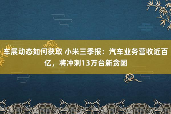 车展动态如何获取 小米三季报：汽车业务营收近百亿，将冲刺13万台新贪图