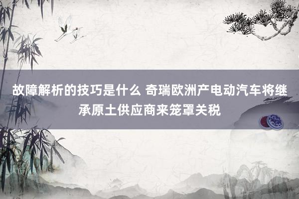 故障解析的技巧是什么 奇瑞欧洲产电动汽车将继承原土供应商来笼罩关税