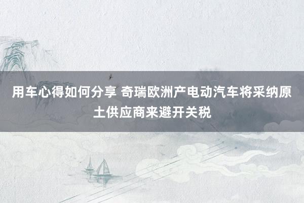 用车心得如何分享 奇瑞欧洲产电动汽车将采纳原土供应商来避开关税