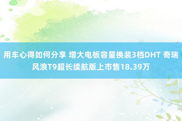 用车心得如何分享 增大电板容量换装3档DHT 奇瑞风浪T9超长续航版上市售18.39万