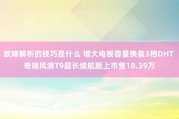 故障解析的技巧是什么 增大电板容量换装3档DHT 奇瑞风浪T9超长续航版上市售18.39万