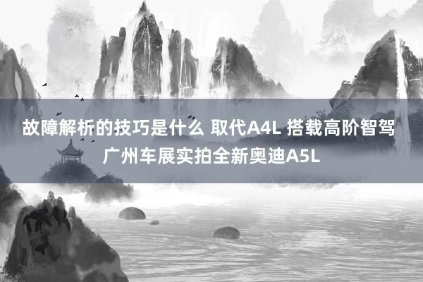 故障解析的技巧是什么 取代A4L 搭载高阶智驾 广州车展实拍全新奥迪A5L