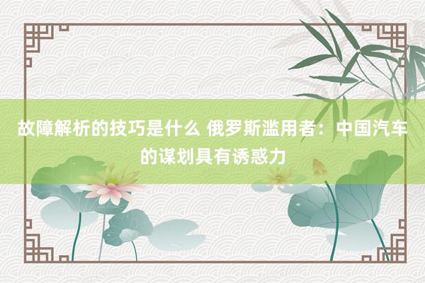 故障解析的技巧是什么 俄罗斯滥用者：中国汽车的谋划具有诱惑力