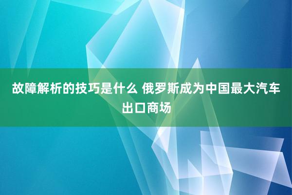 故障解析的技巧是什么 俄罗斯成为中国最大汽车出口商场