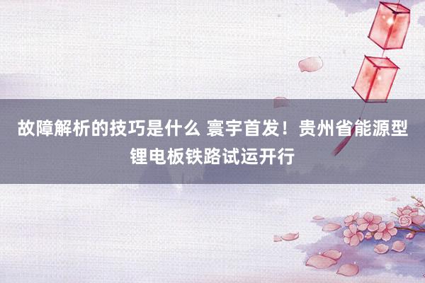 故障解析的技巧是什么 寰宇首发！贵州省能源型锂电板铁路试运开行